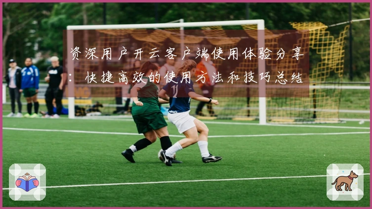 资深用户开云客户端使用体验分享：快捷高效的使用方法和技巧总结