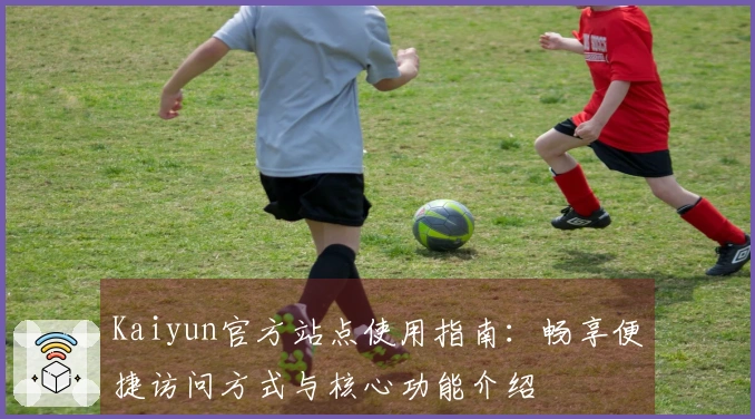 Kaiyun官方站点使用指南：畅享便捷访问方式与核心功能介绍
