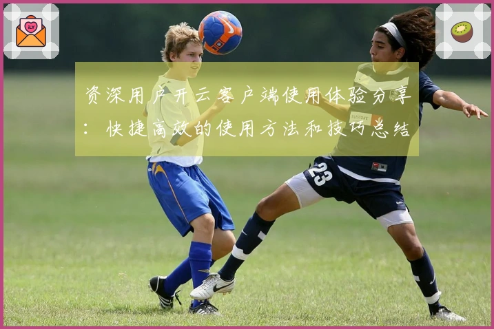 资深用户开云客户端使用体验分享:快捷高效的使用方法和技巧总结